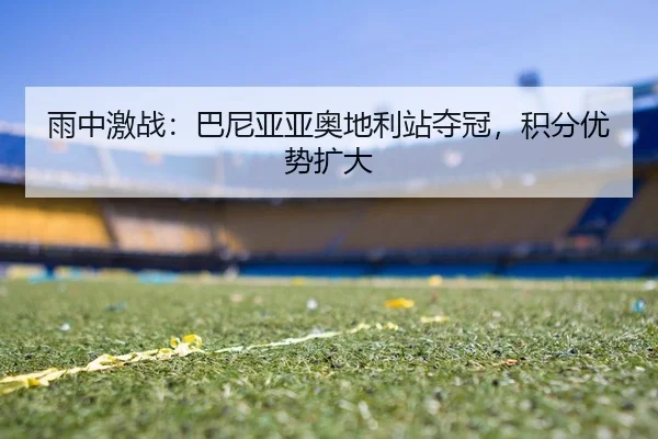 雨中激战：巴尼亚亚奥地利站夺冠，积分优势扩大